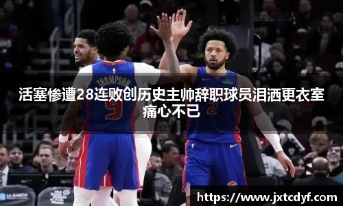 活塞惨遭28连败创历史主帅辞职球员泪洒更衣室痛心不已