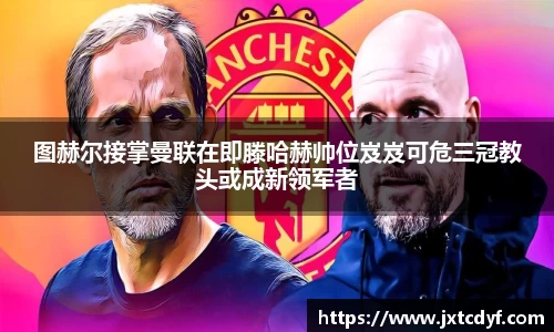 图赫尔接掌曼联在即滕哈赫帅位岌岌可危三冠教头或成新领军者