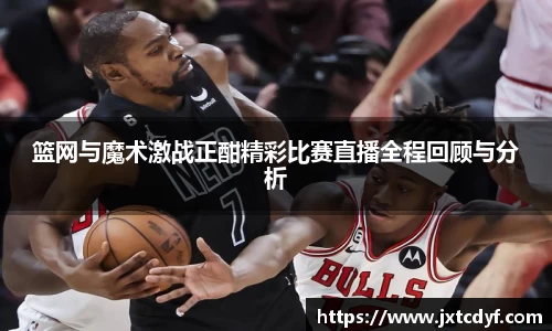 篮网与魔术激战正酣精彩比赛直播全程回顾与分析