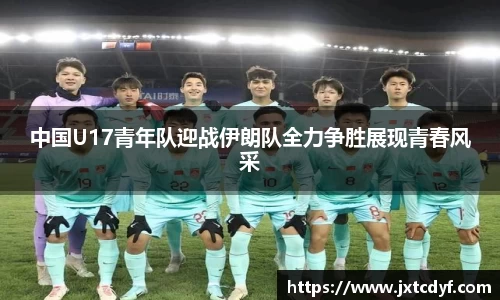 中国U17青年队迎战伊朗队全力争胜展现青春风采