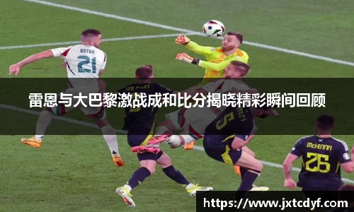 雷恩与大巴黎激战成和比分揭晓精彩瞬间回顾